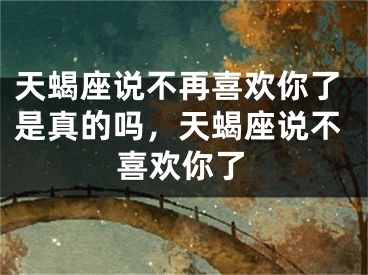 天蝎座说不再喜欢你了是真的吗，天蝎座说不喜欢你了
