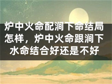 炉中火命配涧下命结局怎样，炉中火命跟涧下水命结合好还是不好