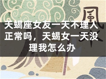 天蝎座女友一天不理人正常吗，天蝎女一天没理我怎么办