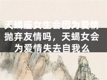 天蝎座女生会因为爱情抛弃友情吗,天蝎女会为爱情失去自我么