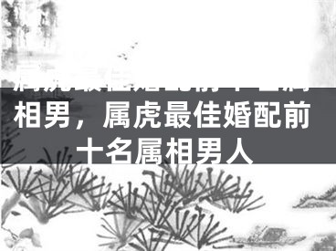 属虎最佳婚配前十名属相男，属虎最佳婚配前十名属相男人
