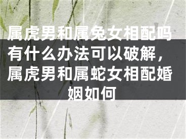 属虎男和属兔女相配吗有什么办法可以破解，属虎男和属蛇女相配婚姻如何