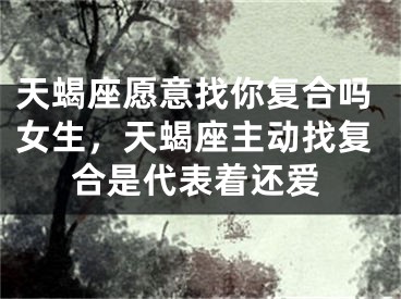 天蝎座愿意找你复合吗女生，天蝎座主动找复合是代表着还爱