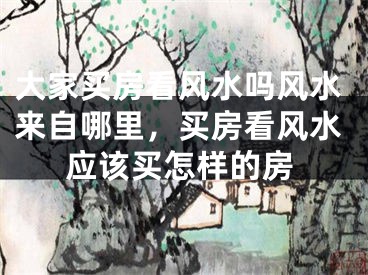 大家买房看风水吗风水来自哪里，买房看风水应该买怎样的房