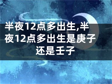 半夜12点多出生,半夜12点多出生是庚子还是壬子