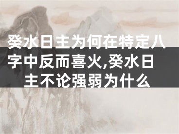 癸水日主为何在特定八字中反而喜火,癸水日主不论强弱为什么