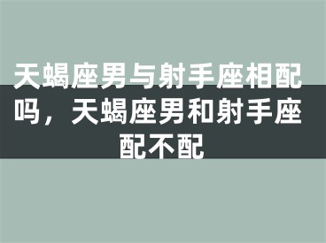 天蝎座男与射手座相配吗，天蝎座男和射手座配不配