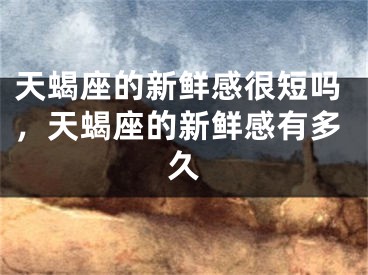 天蝎座的新鲜感很短吗，天蝎座的新鲜感有多久