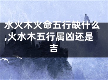 水火木火命五行缺什么,火水木五行属凶还是吉