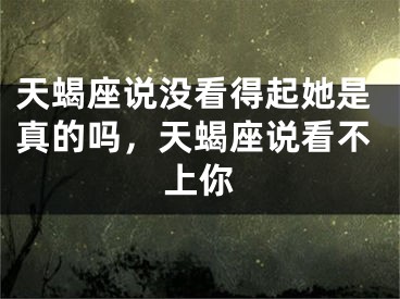 天蝎座说没看得起她是真的吗，天蝎座说看不上你