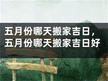 五月份哪天搬家吉日，五月份哪天搬家吉日好