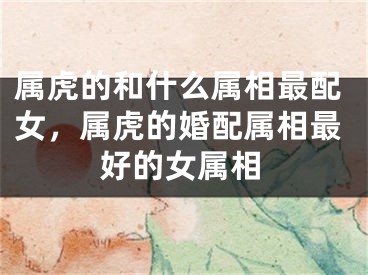 属虎的和什么属相最配女，属虎的婚配属相最好的女属相