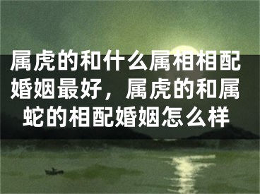 属虎的和什么属相相配婚姻最好，属虎的和属蛇的相配婚姻怎么样