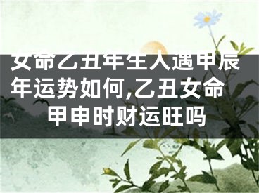 女命乙丑年生人遇甲辰年运势如何,乙丑女命甲申时财运旺吗
