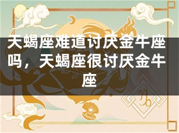 天蝎座难道讨厌金牛座吗，天蝎座很讨厌金牛座