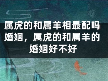属虎的和属羊相最配吗婚姻，属虎的和属羊的婚姻好不好