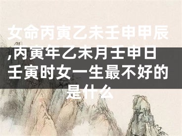 女命丙寅乙未壬申甲辰,丙寅年乙未月壬申日壬寅时女一生最不好的是什么