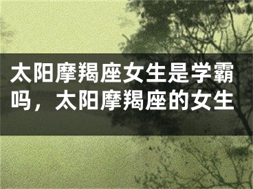 太阳摩羯座女生是学霸吗,太阳摩羯座的女生