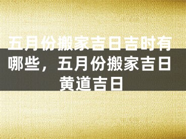 五月份搬家吉日吉时有哪些，五月份搬家吉日黄道吉日