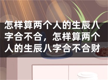 怎样算两个人的生辰八字合不合，怎样算两个人的生辰八字合不合财