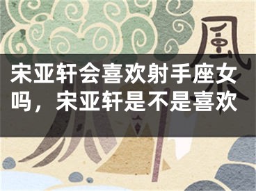 宋亚轩会喜欢射手座女吗，宋亚轩是不是喜欢