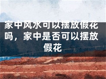 家中风水可以摆放假花吗，家中是否可以摆放假花