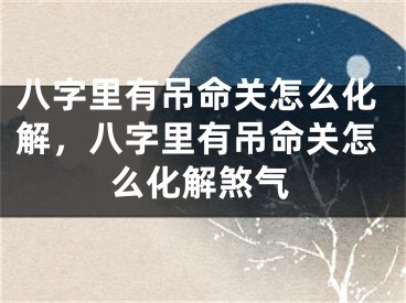 八字里有吊命关怎么化解,八字里有吊命关怎么化解煞气