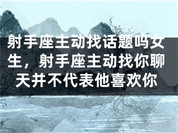 射手座主动找话题吗女生,射手座主动找你聊天并不代表他喜欢你