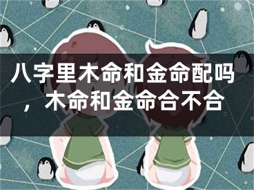 八字里木命和金命配吗，木命和金命合不合