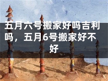 五月六号搬家好吗吉利吗，五月6号搬家好不好