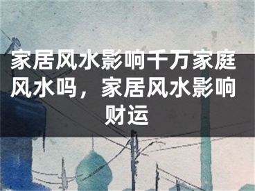 家居风水影响千万家庭风水吗，家居风水影响财运