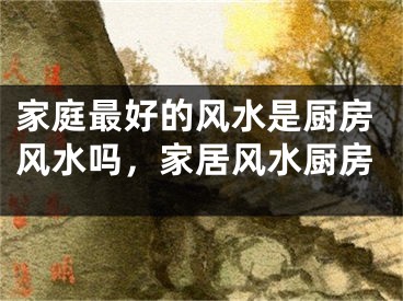 家庭最好的风水是厨房风水吗，家居风水厨房