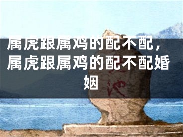 属虎跟属鸡的配不配，属虎跟属鸡的配不配婚姻