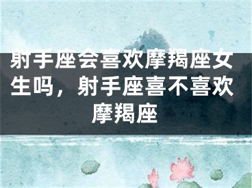 射手座会喜欢摩羯座女生吗,射手座喜不喜欢摩羯座
