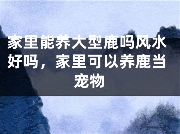 家里能养大型鹿吗风水好吗,家里可以养鹿当宠物