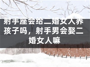 射手座会给二婚女人养孩子吗，射手男会娶二婚女人嘛