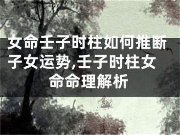 女命壬子时柱如何推断子女运势,壬子时柱女命命理解析