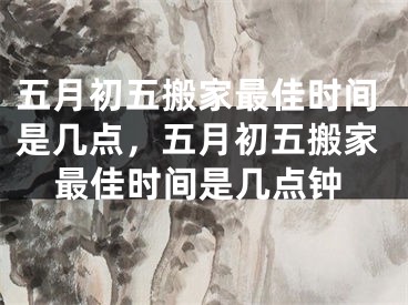 五月初五搬家最佳时间是几点,五月初五搬家最佳时间是几点钟