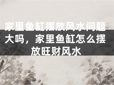 家里鱼缸摆放风水问题大吗，家里鱼缸怎么摆放旺财风水