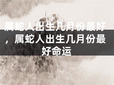 属蛇人出生几月份最好，属蛇人出生几月份最好命运