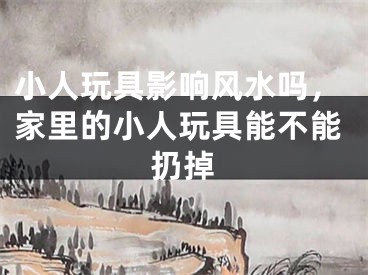 小人玩具影响风水吗，家里的小人玩具能不能扔掉