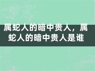 属蛇人的暗中贵人，属蛇人的暗中贵人是谁