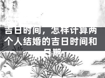 怎样计算两个人结婚的吉日时间，怎样计算两个人结婚的吉日时间和日期