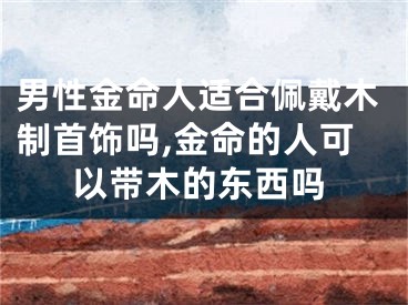 男性金命人适合佩戴木制首饰吗,金命的人可以带木的东西吗