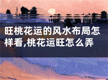 旺桃花运的风水布局怎样看,桃花运旺怎么弄