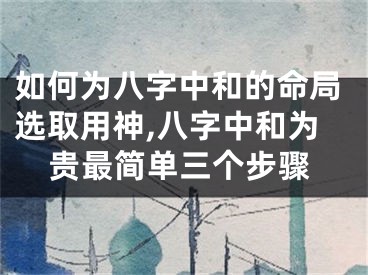 如何为八字中和的命局选取用神,八字中和为贵最简单三个步骤