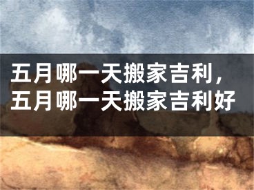 五月哪一天搬家吉利，五月哪一天搬家吉利好