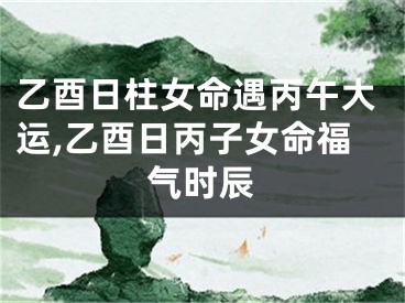 乙酉日柱女命遇丙午大运,乙酉日丙子女命福气时辰