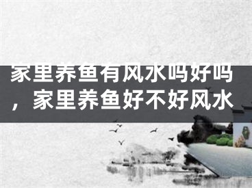 家里养鱼有风水吗好吗，家里养鱼好不好风水