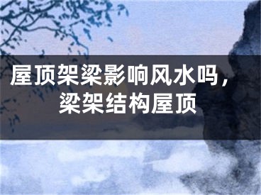 屋顶架梁影响风水吗，梁架结构屋顶